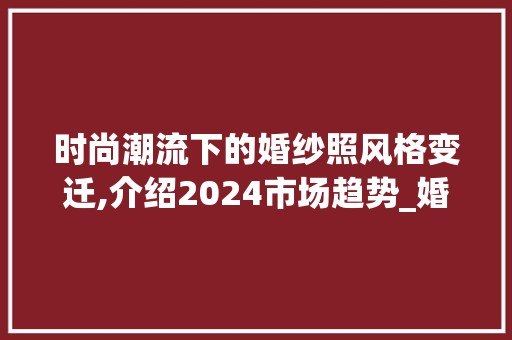 时尚潮流下的婚纱照风格变迁,介绍2024市场趋势_婚纱照风格市场趋势 时尚潮流下的婚纱照风格变迁,介绍2024市场趋势_婚纱照风格市场趋势