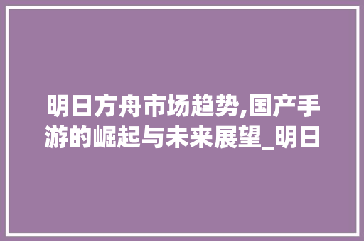 明日方舟市场趋势,国产手游的崛起与未来展望_明日方舟市场趋势 明日方舟市场趋势,国产手游的崛起与未来展望_明日方舟市场趋势