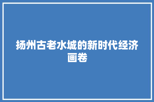 扬州古老水城的新时代经济画卷 扬州古老水城的新时代经济画卷