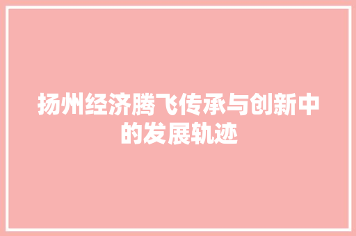 扬州经济腾飞传承与创新中的发展轨迹 扬州经济腾飞传承与创新中的发展轨迹