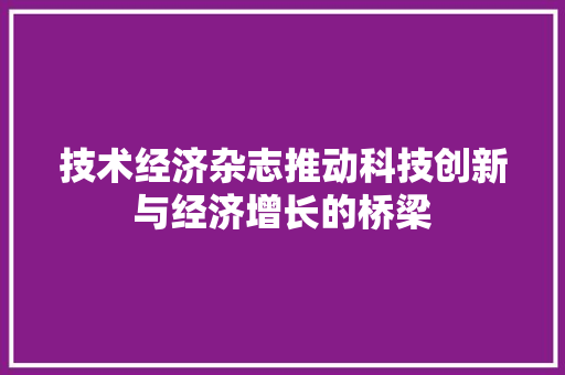 技术经济杂志推动科技创新与经济增长的桥梁 技术经济杂志推动科技创新与经济增长的桥梁