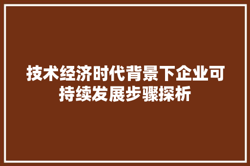 技术经济时代背景下企业可持续发展步骤探析 技术经济时代背景下企业可持续发展步骤探析
