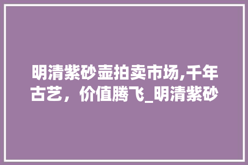 明清紫砂壶拍卖市场,千年古艺，价值腾飞_明清紫砂壶拍卖市场趋势