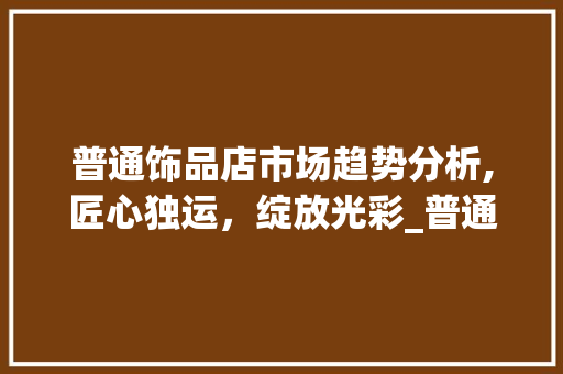 普通饰品店市场趋势分析,匠心独运,绽放光彩_普通饰品店市场趋势图片 普通饰品店市场趋势分析,匠心独运,绽放光彩_普通饰品店市场趋势图片