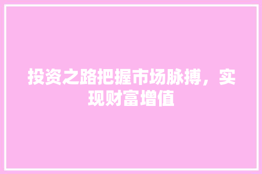 投资之路把握市场脉搏,实现财富增值 投资之路把握市场脉搏,实现财富增值