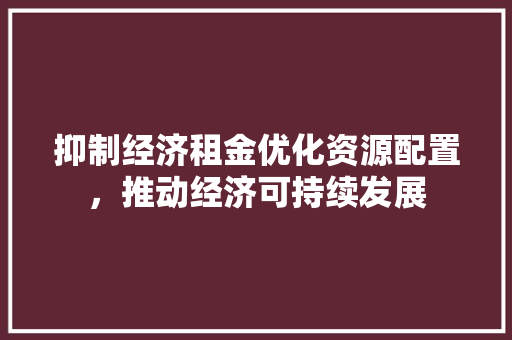 抑制经济租金优化资源配置,推动经济可持续发展 抑制经济租金优化资源配置,推动经济可持续发展