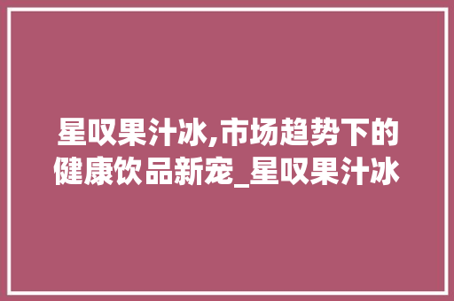 星叹果汁冰,市场趋势下的健康饮品新宠_星叹果汁冰市场趋势 星叹果汁冰,市场趋势下的健康饮品新宠_星叹果汁冰市场趋势