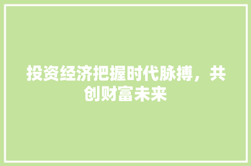 投资经济把握时代脉搏,共创财富未来 投资经济把握时代脉搏,共创财富未来