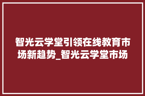 智光云学堂引领在线教育市场新趋势_智光云学堂市场趋势 智光云学堂引领在线教育市场新趋势_智光云学堂市场趋势
