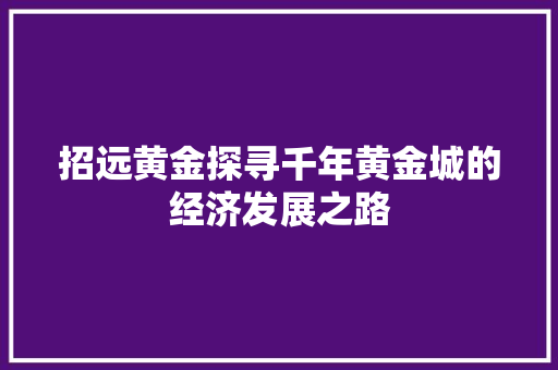 招远黄金探寻千年黄金城的经济发展之路 招远黄金探寻千年黄金城的经济发展之路