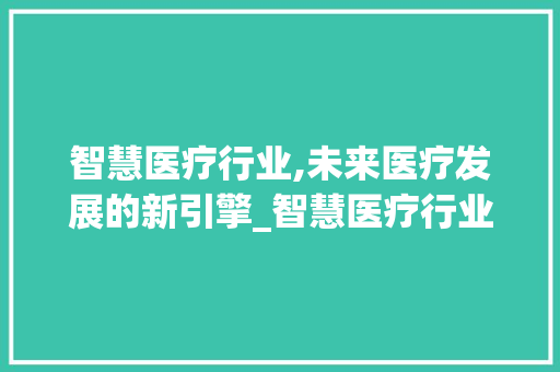 智慧医疗行业,未来医疗发展的新引擎_智慧医疗行业市场趋势研究 智慧医疗行业,未来医疗发展的新引擎_智慧医疗行业市场趋势研究