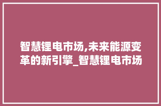 智慧锂电市场,未来能源变革的新引擎_智慧锂电市场趋势研究 智慧锂电市场,未来能源变革的新引擎_智慧锂电市场趋势研究