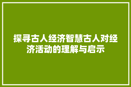 探寻古人经济智慧古人对经济活动的理解与启示 探寻古人经济智慧古人对经济活动的理解与启示