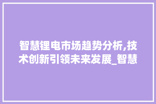 智慧锂电市场趋势分析,技术创新引领未来发展_智慧锂电市场趋势分析 智慧锂电市场趋势分析,技术创新引领未来发展_智慧锂电市场趋势分析