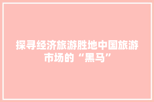 探寻经济旅游胜地中国旅游市场的“黑马” 探寻经济旅游胜地中国旅游市场的“黑马”