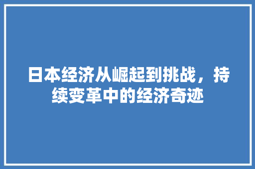 日本经济从崛起到挑战,持续变革中的经济奇迹 日本经济从崛起到挑战,持续变革中的经济奇迹