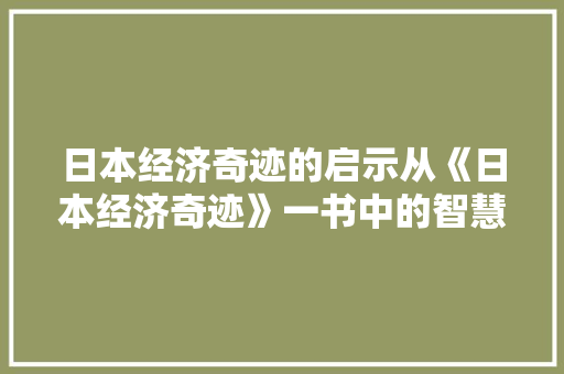 日本经济奇迹的启示从《日本经济奇迹》一书中的智慧解读 日本经济奇迹的启示从《日本经济奇迹》一书中的智慧解读