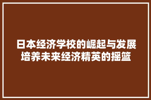 日本经济学校的崛起与发展培养未来经济精英的摇篮 日本经济学校的崛起与发展培养未来经济精英的摇篮