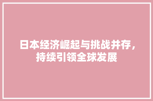 日本经济崛起与挑战并存,持续引领全球发展 日本经济崛起与挑战并存,持续引领全球发展