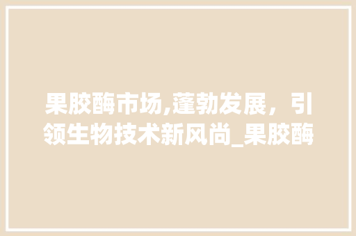 果胶酶市场,蓬勃发展,引领生物技术新风尚_果胶酶市场趋势 果胶酶市场,蓬勃发展,引领生物技术新风尚_果胶酶市场趋势