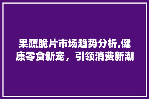 果蔬脆片市场趋势分析,健康零食新宠,引领消费新潮流_果蔬脆片的市场趋势 果蔬脆片市场趋势分析,健康零食新宠,引领消费新潮流_果蔬脆片的市场趋势