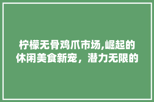 柠檬无骨鸡爪市场,崛起的休闲美食新宠，潜力无限的未来展望_柠檬无骨鸡爪市场趋势