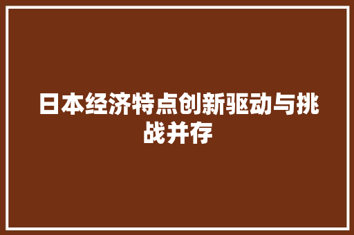 日本经济特点创新驱动与挑战并存 日本经济特点创新驱动与挑战并存