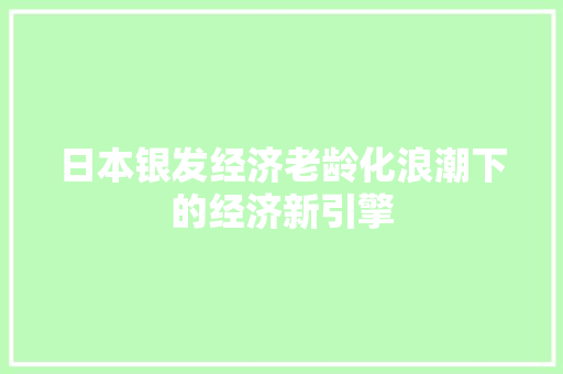 日本银发经济老龄化浪潮下的经济新引擎 日本银发经济老龄化浪潮下的经济新引擎