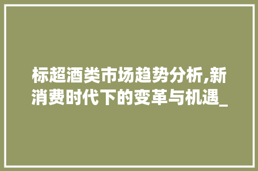 标超酒类市场趋势分析,新消费时代下的变革与机遇_标超酒类市场趋势 标超酒类市场趋势分析,新消费时代下的变革与机遇_标超酒类市场趋势