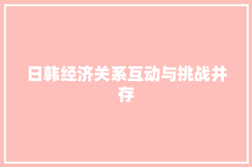 日韩经济关系互动与挑战并存 日韩经济关系互动与挑战并存