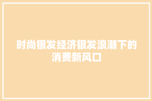 时尚银发经济银发浪潮下的消费新风口 时尚银发经济银发浪潮下的消费新风口