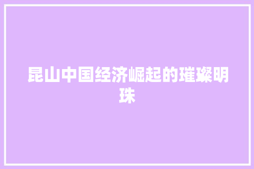 昆山中国经济崛起的璀璨明珠 昆山中国经济崛起的璀璨明珠