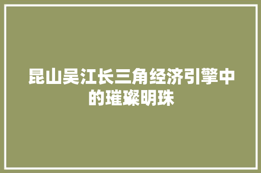 昆山吴江长三角经济引擎中的璀璨明珠 昆山吴江长三角经济引擎中的璀璨明珠