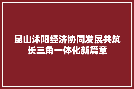 昆山沭阳经济协同发展共筑长三角一体化新篇章 昆山沭阳经济协同发展共筑长三角一体化新篇章