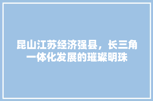 昆山江苏经济强县,长三角一体化发展的璀璨明珠 昆山江苏经济强县,长三角一体化发展的璀璨明珠