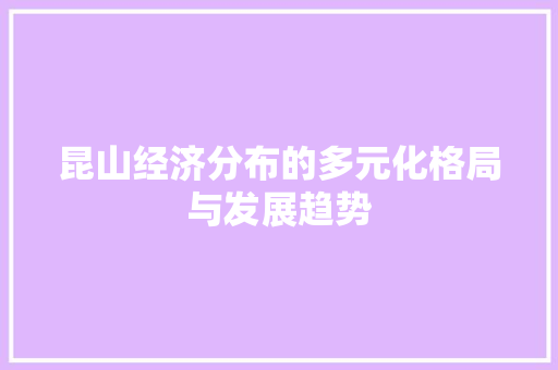 昆山经济分布的多元化格局与发展趋势 昆山经济分布的多元化格局与发展趋势