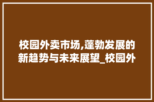 校园外卖市场,蓬勃发展的新趋势与未来展望_校园外卖市场趋势分析图片 校园外卖市场,蓬勃发展的新趋势与未来展望_校园外卖市场趋势分析图片