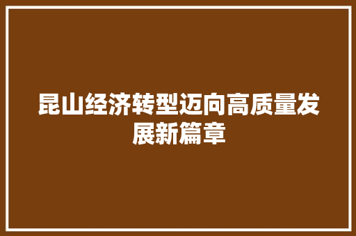 昆山经济转型迈向高质量发展新篇章 昆山经济转型迈向高质量发展新篇章