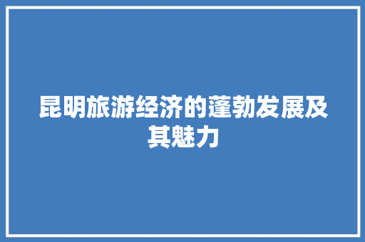 昆明旅游经济的蓬勃发展及其魅力 昆明旅游经济的蓬勃发展及其魅力