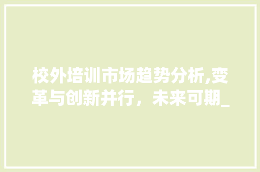 校外培训市场趋势分析,变革与创新并行,未来可期_校外培训市场趋势分析 校外培训市场趋势分析,变革与创新并行,未来可期_校外培训市场趋势分析