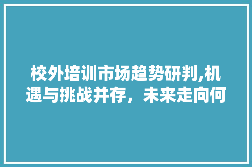 校外培训市场趋势研判,机遇与挑战并存,未来走向何方_校外培训市场趋势研判 校外培训市场趋势研判,机遇与挑战并存,未来走向何方_校外培训市场趋势研判