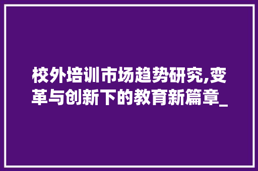 校外培训市场趋势研究,变革与创新下的教育新篇章_校外培训市场趋势研究 校外培训市场趋势研究,变革与创新下的教育新篇章_校外培训市场趋势研究