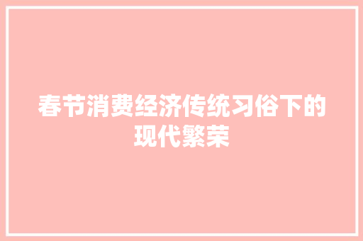 春节消费经济传统习俗下的现代繁荣 春节消费经济传统习俗下的现代繁荣