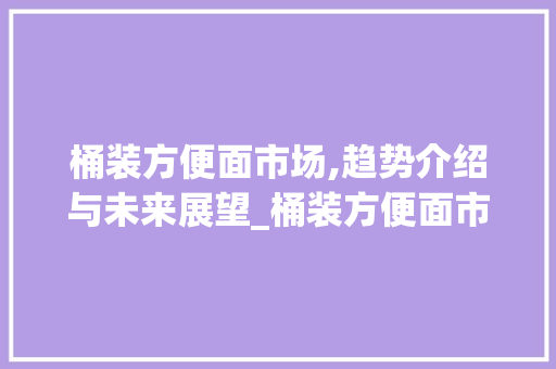 桶装方便面市场,趋势介绍与未来展望_桶装方便面市场趋势如何 桶装方便面市场,趋势介绍与未来展望_桶装方便面市场趋势如何