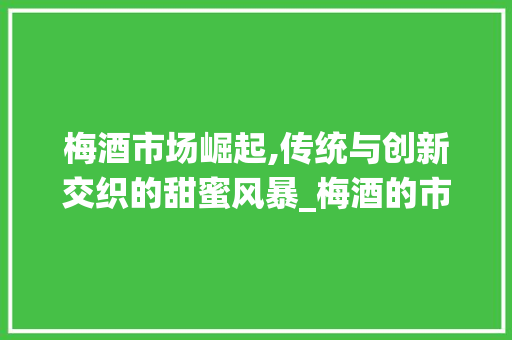 梅酒市场崛起,传统与创新交织的甜蜜风暴_梅酒的市场趋势 梅酒市场崛起,传统与创新交织的甜蜜风暴_梅酒的市场趋势