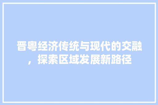 晋粤经济传统与现代的交融,探索区域发展新路径 晋粤经济传统与现代的交融,探索区域发展新路径