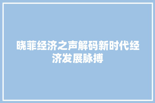 晓菲经济之声解码新时代经济发展脉搏 晓菲经济之声解码新时代经济发展脉搏