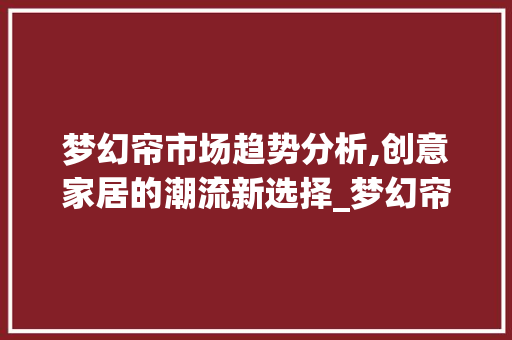 梦幻帘市场趋势分析,创意家居的潮流新选择_梦幻帘市场趋势 梦幻帘市场趋势分析,创意家居的潮流新选择_梦幻帘市场趋势