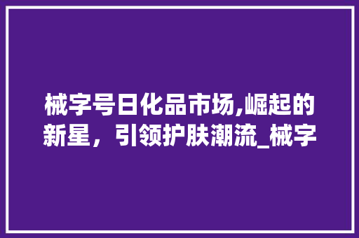 械字号日化品市场,崛起的新星,引领护肤潮流_械字号日化品市场趋势 械字号日化品市场,崛起的新星,引领护肤潮流_械字号日化品市场趋势