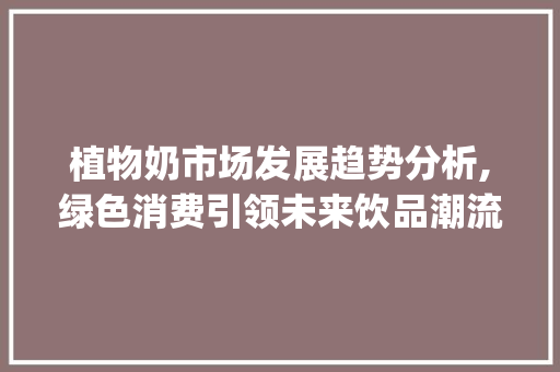 植物奶市场发展趋势分析,绿色消费引领未来饮品潮流_植物奶市场趋势分析论文 植物奶市场发展趋势分析,绿色消费引领未来饮品潮流_植物奶市场趋势分析论文